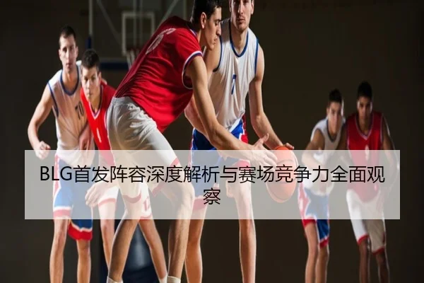 BLG首发阵容深度解析与赛场竞争力全面观察