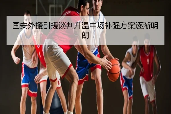国安外援引援谈判升温中场补强方案逐渐明朗
