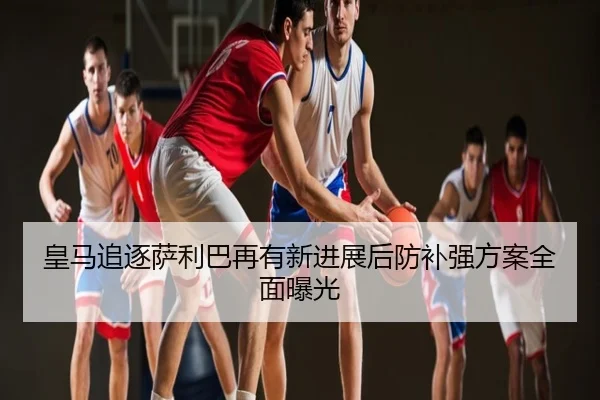 皇马追逐萨利巴再有新进展后防补强方案全面曝光