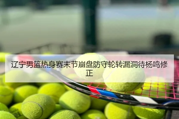 辽宁男篮热身赛末节崩盘防守轮转漏洞待杨鸣修正