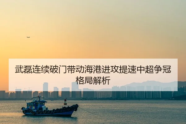 武磊连续破门带动海港进攻提速中超争冠格局解析