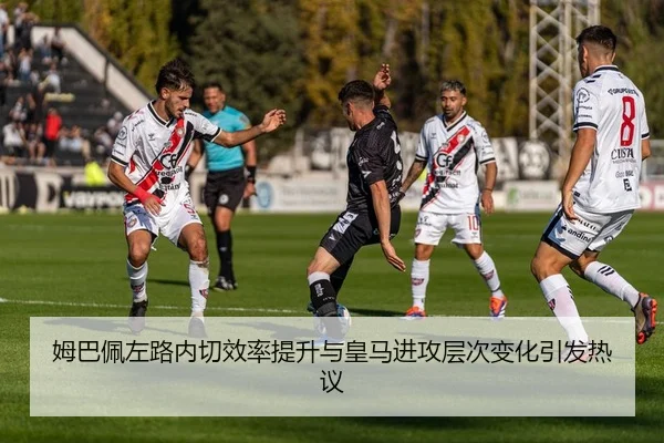 姆巴佩左路内切效率提升与皇马进攻层次变化引发热议